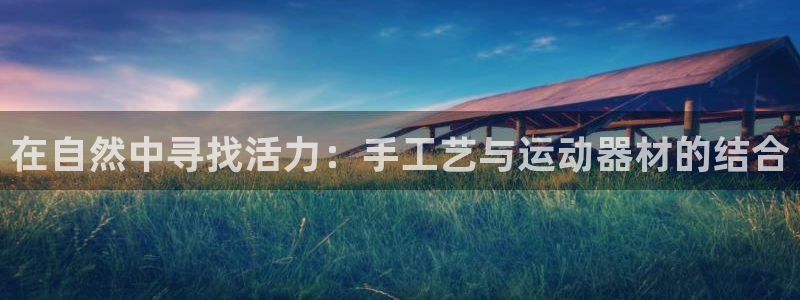 球王会体育官方正版app娱乐平台：在自然中寻找活力：手工艺与